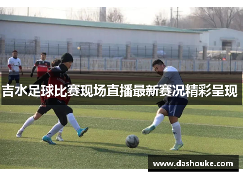 吉水足球比赛现场直播最新赛况精彩呈现 
