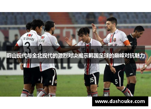 蔚山现代与全北现代的激烈对决揭示韩国足球的巅峰对抗魅力