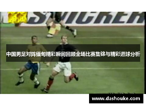 中国男足对阵缅甸精彩瞬间回顾全场比赛集锦与精彩进球分析